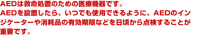 AEDは救命処置のための医療機器です。AEDを設置したら、いつでも使用できるように、AEDのインジケーターや消耗品の有効期限などを日頃から点検することが重要です。