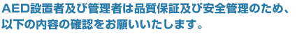 AED設置者及び管理者は品質保証及び安全管理のため、以下の内容の確認をお願いいたします。