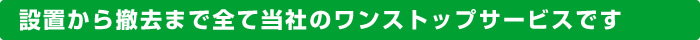 設置から撤去まで全て当社のワンストップサービスです