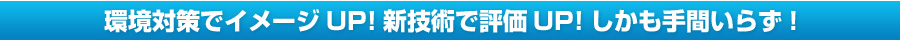 環境対策でイメージUP！新技術で評価UP！しかも手間いらず！