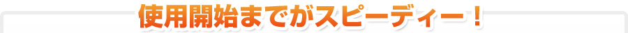 使用開始までがスピーディー