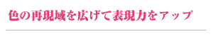 色の再現域を広げて表現力をアップ